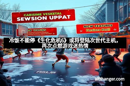 冷饭不能停《生化危机6》或将登陆次世代主机，再次点燃游戏迷热情