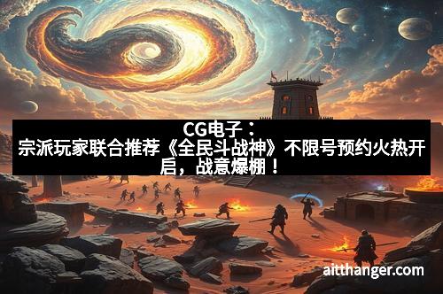 CG电子：宗派玩家联合推荐《全民斗战神》不限号预约火热开启，战意爆棚！