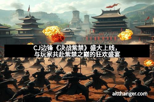 CJ边锋《决战紫禁》盛大上线，与玩家共赴紫禁之巅的狂欢盛宴